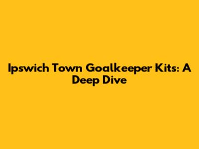 Ipswich Town Goalkeeper Kits: A Deep Dive