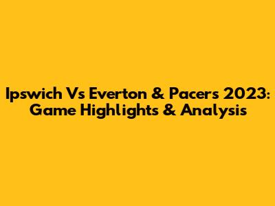 Ipswich Vs Everton & Pacers 2023: Game Highlights & Analysis