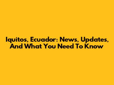 Iquitos, Ecuador: News, Updates, And What You Need To Know