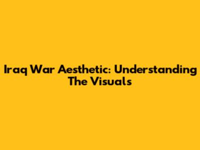 Iraq War Aesthetic: Understanding The Visuals