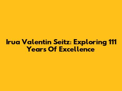 Irua Valentin Seitz: Exploring 111 Years Of Excellence
