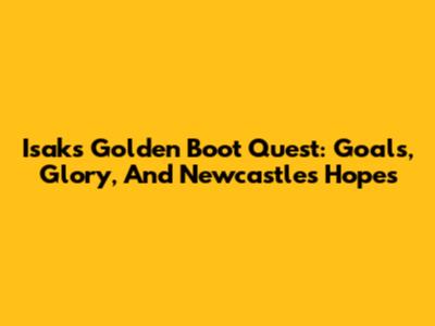 Isak's Golden Boot Quest: Goals, Glory, And Newcastle's Hopes
