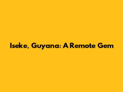 Iseke, Guyana: A Remote Gem
