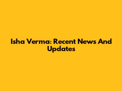 Isha Verma: Recent News And Updates