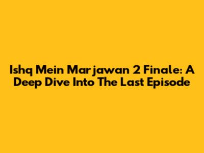 Ishq Mein Marjawan 2 Finale: A Deep Dive Into The Last Episode