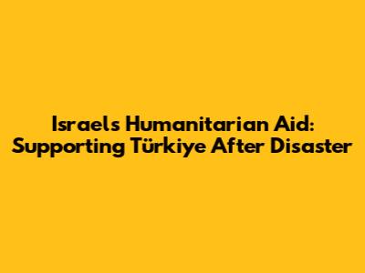 Israel's Humanitarian Aid: Supporting Türkiye After Disaster