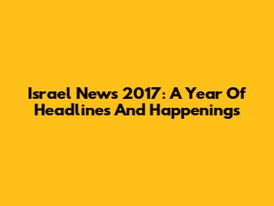 Israel News 2017: A Year Of Headlines And Happenings