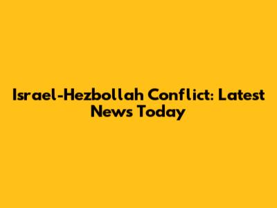 Israel-Hezbollah Conflict: Latest News Today