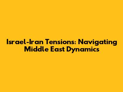 Israel-Iran Tensions: Navigating Middle East Dynamics