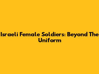 Israeli Female Soldiers: Beyond The Uniform