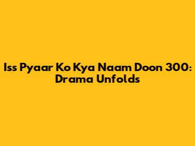 Iss Pyaar Ko Kya Naam Doon 300: Drama Unfolds