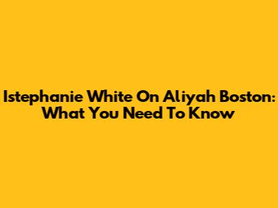 Istephanie White On Aliyah Boston: What You Need To Know