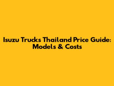 Isuzu Trucks Thailand Price Guide: Models & Costs