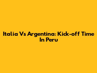 Italia Vs Argentina: Kick-off Time In Peru