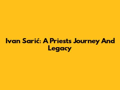 Ivan Sarić: A Priest's Journey And Legacy