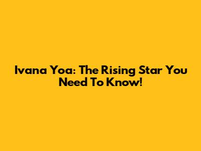 Ivana Yoa: The Rising Star You Need To Know!