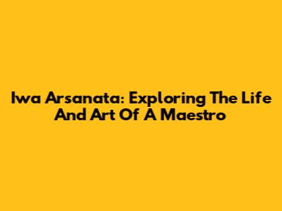 Iwa Arsanata: Exploring The Life And Art Of A Maestro