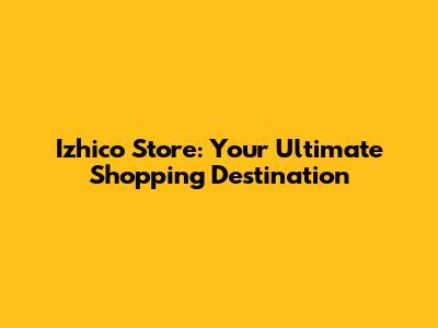 Izhico Store: Your Ultimate Shopping Destination