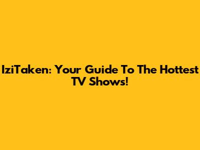 IziTaken: Your Guide To The Hottest TV Shows!