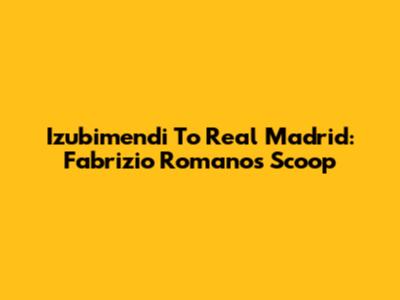 Izubimendi To Real Madrid: Fabrizio Romano's Scoop