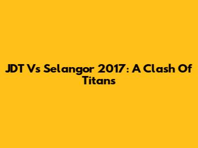 JDT Vs Selangor 2017: A Clash Of Titans