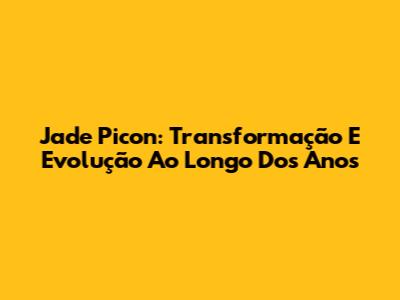 Jade Picon: Transformação E Evolução Ao Longo Dos Anos