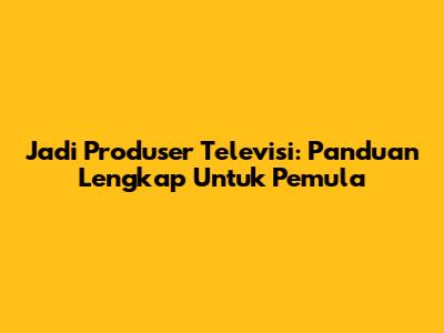 Jadi Produser Televisi: Panduan Lengkap Untuk Pemula