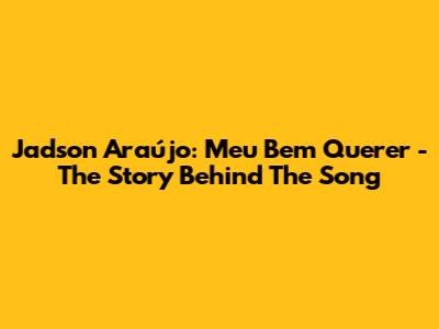 Jadson Araújo: Meu Bem Querer - The Story Behind The Song