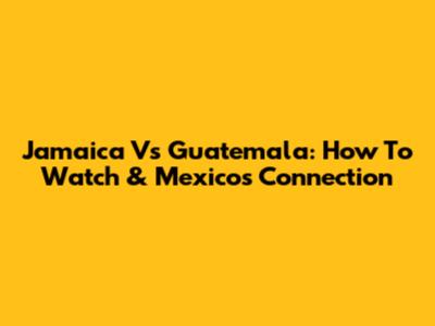 Jamaica Vs Guatemala: How To Watch & Mexico's Connection