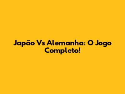 Japão Vs Alemanha: O Jogo Completo!