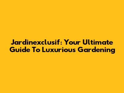 Jardinexclusif: Your Ultimate Guide To Luxurious Gardening