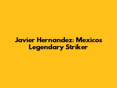 Javier Hernandez: Mexico's Legendary Striker