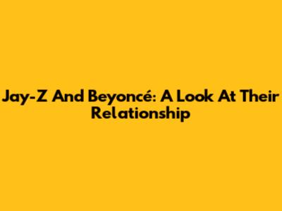 Jay-Z And Beyoncé: A Look At Their Relationship
