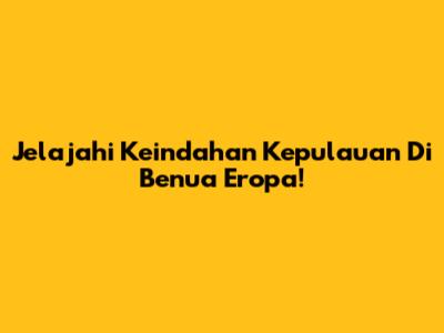 Jelajahi Keindahan Kepulauan Di Benua Eropa!