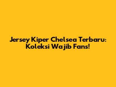 Jersey Kiper Chelsea Terbaru: Koleksi Wajib Fans!
