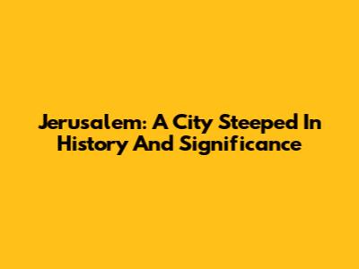 Jerusalem: A City Steeped In History And Significance