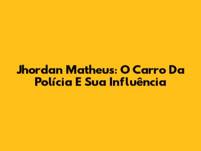 Jhordan Matheus: O Carro Da Polícia E Sua Influência