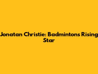 Jonatan Christie: Badminton's Rising Star