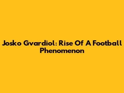 Josko Gvardiol: Rise Of A Football Phenomenon