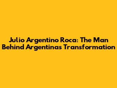 Julio Argentino Roca: The Man Behind Argentina's Transformation