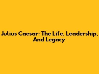 Julius Caesar: The Life, Leadership, And Legacy