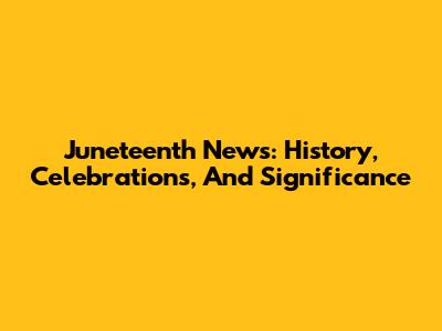 Juneteenth News: History, Celebrations, And Significance