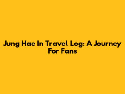Jung Hae In Travel Log: A Journey For Fans
