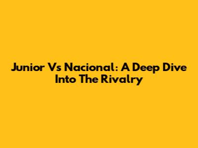 Junior Vs Nacional: A Deep Dive Into The Rivalry