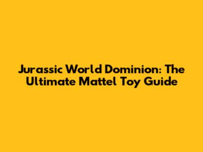 Jurassic World Dominion: The Ultimate Mattel Toy Guide