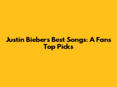 Justin Bieber's Best Songs: A Fan's Top Picks