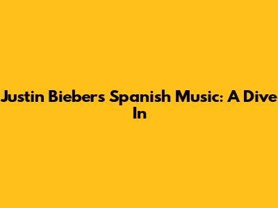 Justin Bieber's Spanish Music: A Dive In
