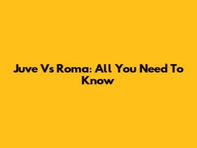 Juve Vs Roma: All You Need To Know
