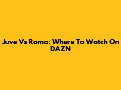 Juve Vs Roma: Where To Watch On DAZN