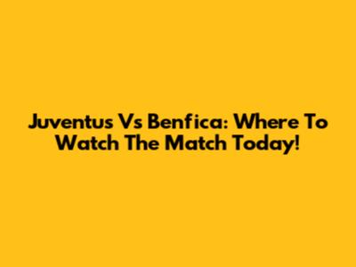 Juventus Vs Benfica: Where To Watch The Match Today!